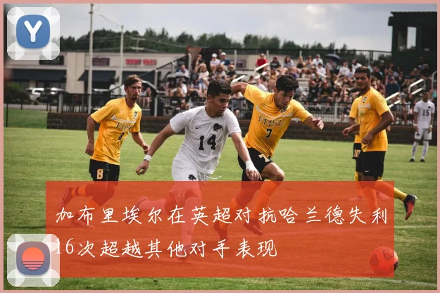 加布里埃尔在英超对抗哈兰德失利16次超越其他对手表现