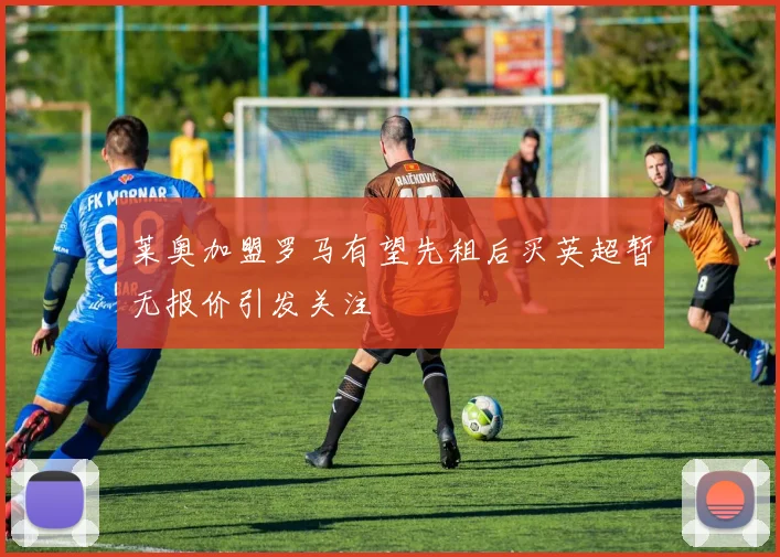 莱奥加盟罗马有望先租后买英超暂无报价引发关注