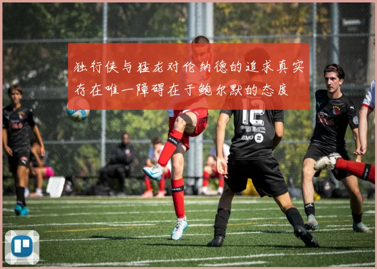 独行侠与猛龙对伦纳德的追求真实存在唯一障碍在于鲍尔默的态度