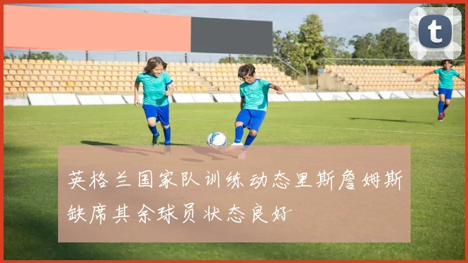 英格兰国家队训练动态里斯詹姆斯缺席其余球员状态良好