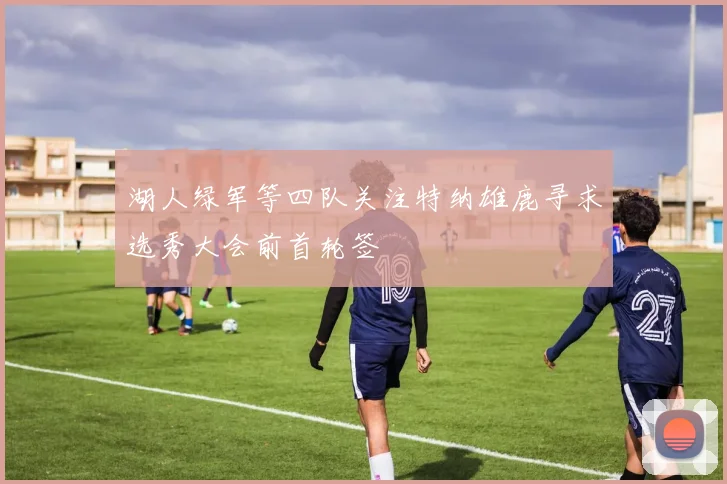 湖人绿军等四队关注特纳雄鹿寻求选秀大会前首轮签