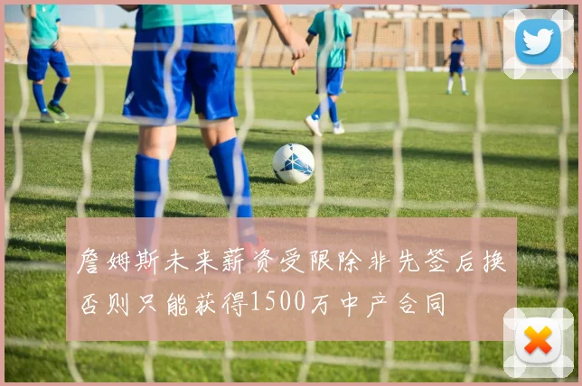 詹姆斯未来薪资受限除非先签后换否则只能获得1500万中产合同