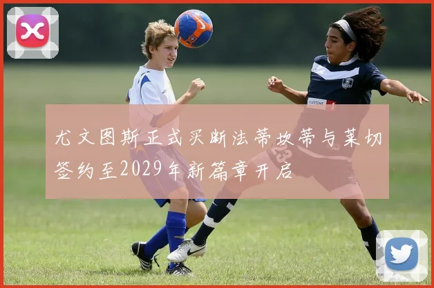 尤文图斯正式买断法蒂坎蒂与莱切签约至2029年新篇章开启
