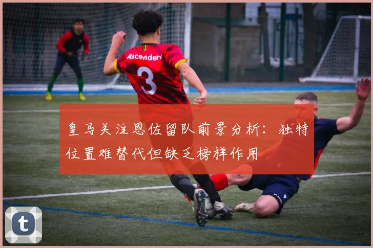 皇马关注恩佐留队前景分析：独特位置难替代但缺乏榜样作用