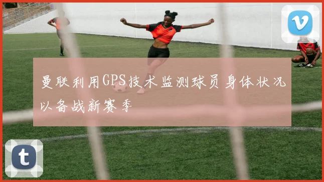 曼联利用GPS技术监测球员身体状况以备战新赛季