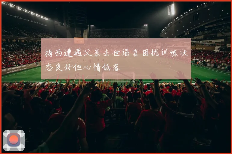 梅西遭遇父亲去世谣言困扰训练状态良好但心情低落