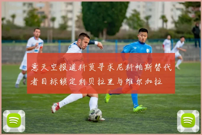 意天空报道科莫寻求尼科帕斯替代者目标锁定利贝拉里与维尔加拉