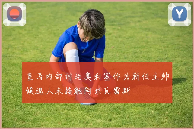 皇马内部讨论奥利塞作为新任主帅候选人未接触阿尔瓦雷斯