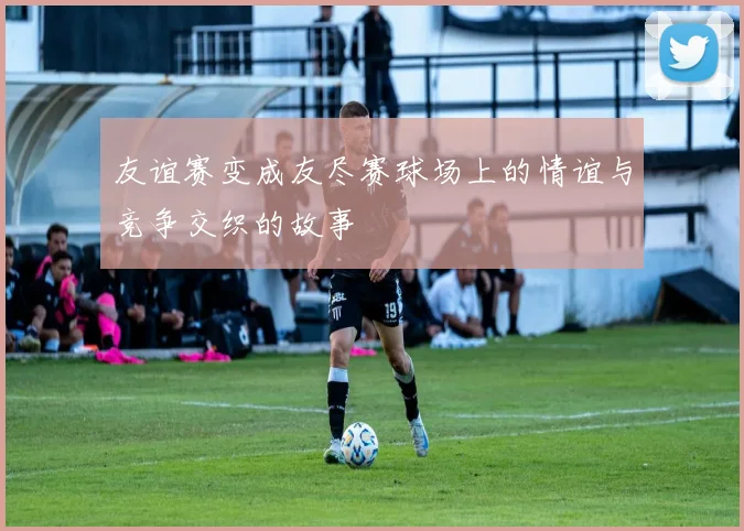 友谊赛变成友尽赛球场上的情谊与竞争交织的故事