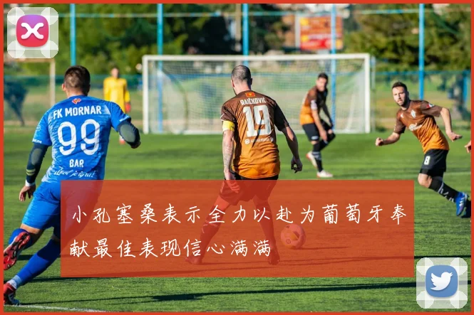 小孔塞桑表示全力以赴为葡萄牙奉献最佳表现信心满满