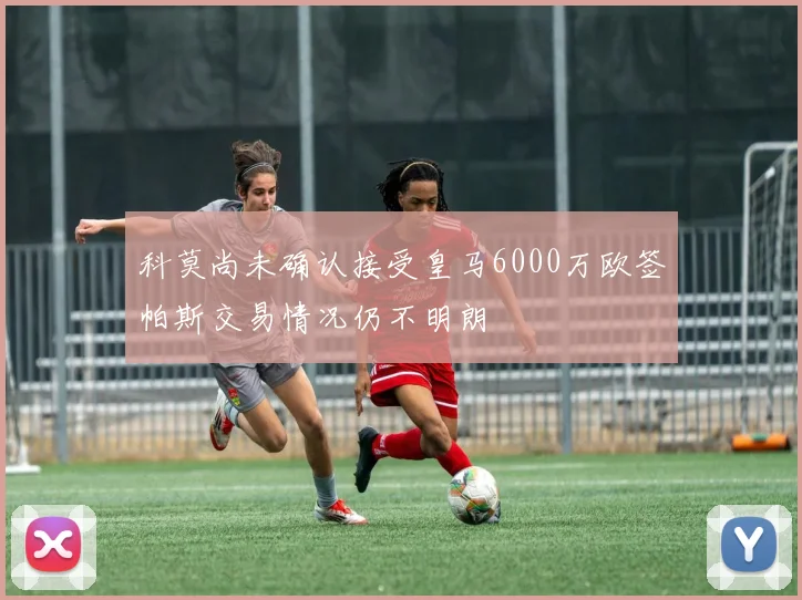 科莫尚未确认接受皇马6000万欧签帕斯交易情况仍不明朗