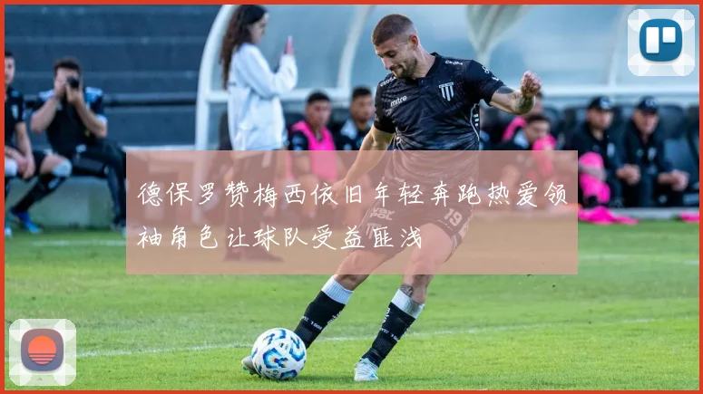 德保罗赞梅西依旧年轻奔跑热爱领袖角色让球队受益匪浅
